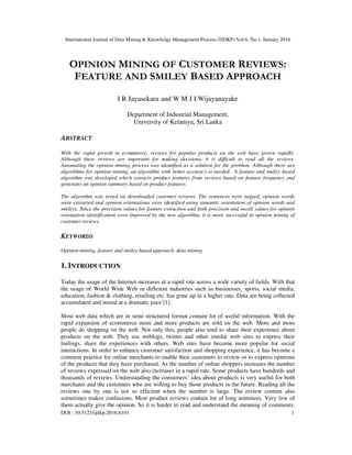International Journal of Data Mining & Knowledge Management Process (IJDKP) Vol.6, No.1, January 2016
DOI : 10.5121/ijdkp.2016.6101 1
OPINION MINING OF CUSTOMER REVIEWS:
FEATURE AND SMILEY BASED APPROACH
I R Jayasekara and W M J I Wijayanayake
Department of Industrial Management,
University of Kelaniya, Sri Lanka
ABSTRACT
With the rapid growth in ecommerce, reviews for popular products on the web have grown rapidly.
Although these reviews are important for making decisions, it is difficult to read all the reviews.
Automating the opinion mining process was identified as a solution for the problem. Although there are
algorithms for opinion mining, an algorithm with better accuracy is needed. A feature and smiley based
algorithm was developed which extracts product features from reviews based on feature frequency and
generates an opinion summary based on product features.
The algorithm was tested on downloaded customer reviews. The sentences were tagged, opinion words
were extracted and opinion orientations were identified using semantic orientation of opinion words and
smileys. Since the precision values for feature extraction and both precision and recall values for opinion
orientation identification were improved by the new algorithm, it is more successful in opinion mining of
customer reviews.
KEYWORDS
Opinion mining, feature and smiley based approach, data mining
1. INTRODUCTION
Today the usage of the Internet increases at a rapid rate across a wide variety of fields. With that
the usage of World Wide Web in different industries such as businesses, sports, social media,
education, fashion & clothing, retailing etc. has gone up in a higher rate. Data are being collected
accumulated and stored at a dramatic pace [1].
Most web data which are in semi structured format contain lot of useful information. With the
rapid expansion of ecommerce more and more products are sold on the web. More and more
people do shopping on the web. Not only this, people also tend to share their experience about
products on the web. They use weblogs, twitter and other similar web sites to express their
feelings, share the experiences with others. Web sites have become more popular for social
interactions. In order to enhance customer satisfaction and shopping experience, it has become a
common practice for online merchants to enable their customers to review or to express opinions
of the products that they have purchased. As the number of online shoppers increases the number
of reviews expressed on the web also increases in a rapid rate. Some products have hundreds and
thousands of reviews. Understanding the consumers’ idea about products is very useful for both
merchants and the customers who are willing to buy those products in the future. Reading all the
reviews one by one is not so efficient when the number is large. The review content also
sometimes makes confusions. Most product reviews contain lot of long sentences. Very few of
them actually give the opinion. So it is harder to read and understand the meaning of comments.
 