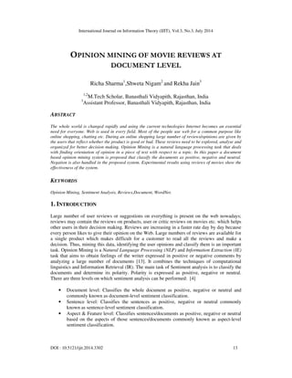International Journal on Information Theory (IJIT), Vol.3, No.3, July 2014
DOI : 10.5121/ijit.2014.3302 13
OPINION MINING OF MOVIE REVIEWS AT
DOCUMENT LEVEL
Richa Sharma1
,Shweta Nigam2
and Rekha Jain3
1,2
M.Tech Scholar, Banasthali Vidyapith, Rajasthan, India
3
Assistant Professor, Banasthali Vidyapith, Rajasthan, India
ABSTRACT
The whole world is changed rapidly and using the current technologies Internet becomes an essential
need for everyone. Web is used in every field. Most of the people use web for a common purpose like
online shopping, chatting etc. During an online shopping large number of reviews/opinions are given by
the users that reflect whether the product is good or bad. These reviews need to be explored, analyse and
organized for better decision making. Opinion Mining is a natural language processing task that deals
with finding orientation of opinion in a piece of text with respect to a topic. In this paper a document
based opinion mining system is proposed that classify the documents as positive, negative and neutral.
Negation is also handled in the proposed system. Experimental results using reviews of movies show the
effectiveness of the system.
KEYWORDS
Opinion Mining, Sentiment Analysis, Reviews,Document, WordNet.
1. INTRODUCTION
Large number of user reviews or suggestions on everything is present on the web nowadays;
reviews may contain the reviews on products, user or critic reviews on movies etc. which helps
other users in their decision making. Reviews are increasing in a faster rate day by day because
every person likes to give their opinion on the Web. Large numbers of reviews are available for
a single product which makes difficult for a customer to read all the reviews and make a
decision. Thus, mining this data, identifying the user opinions and classify them is an important
task. Opinion Mining is a Natural Language Processing (NLP) and Information Extraction (IE)
task that aims to obtain feelings of the writer expressed in positive or negative comments by
analyzing a large number of documents [13]. It combines the techniques of computational
linguistics and Information Retrieval (IR). The main task of Sentiment analysis is to classify the
documents and determine its polarity. Polarity is expressed as positive, negative or neutral.
There are three levels on which sentiment analysis can be performed: [4]
• Document level: Classifies the whole document as positive, negative or neutral and
commonly known as document-level sentiment classification.
• Sentence level: Classifies the sentences as positive, negative or neutral commonly
known as sentence-level sentiment classification.
• Aspect & Feature level: Classifies sentences/documents as positive, negative or neutral
based on the aspects of those sentences/documents commonly known as aspect-level
sentiment classification.
 