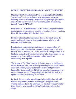OPINION ABOUT DR SHANKARANNA DIXIT’S MEMOIRS

Meeting with Dr. Shankaranna Dixit is an example of the hidden
“networking” i.e. inner and otherwise unapparent unity and
harmony and bonds amongst people that brings the people together
and activates the process of individual and global blossoming,
through NAMASMARAN!

In response to Dr. Shankaranna Dixit’s request I began to read his
reminiscences or memoirs as a matter of courtesy, but as I went on,
I just felt like reading till I finished them.

He has written about the memories close to his heart, about the
events and people he came in contact with and who have left
indelible mark in his life.

Reading these memoirs gives satisfaction or a deep solace of
listening to your elder brother, parents, grandparents, or a loving
teacher. This is because Dr. Dixit’s position in writing; is that of a
kind and loving friend who is sharing his valued memories. He has
not even a grain of pride and condescending attitude of
sermonizing from a pulpit.

The beauty of Dr. Dixit’s writing is that the events or incidences,
he has described take you, without your being aware, to the subtle
causalities underlying the experiences of pain and pleasure in
human life! Your paradigm shifts from superficial appearances to
the deep undercurrents. You get inspired to search the truth as it
ignites the flame of curiosity in you heart.

Dr. Dixit does not make any clams of being spiritual or scientific.
Ironic it may appear, but this is the biggest plus point of his
writing, because due to his unprejudiced position you don’t suffer
from the otherwise prevalent and suffocating prejudices of an
author.
 