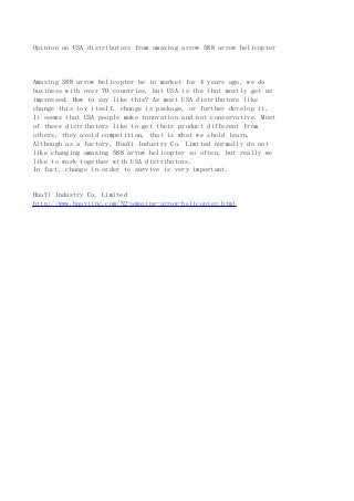Opinion on USA distributors from amazing arrow 588 arrow helicopter
Amazing 588 arrow helicopter be in market for 4 years ago, we do
business with over 70 countries, but USA is the that mostly get us
impressed. How to say like this? As most USA distributors like
change this toy itself, change is package, or further develop it.
It seems that USA people make innovation and not conservative. Most
of these distributors like to get their product different from
others, they avoid competition, that is what we shold learn.
Although as a factory, HuaYi Industry Co. Limited normally do not
like changing amazing 588 arrow helicopter so often, but really we
like to work together with USA distributors.
In fact, change in order to survive is very important.
HuaYi Industry Co. Limited
http://www.huayiinc.com/52-amazing-arrow-helicopter.html
 