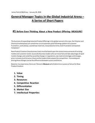 JamesPatrick McAliney - January 26, 2018
General Manager Topics in the Global Industrial Arena –
A Series of Short Papers
#1 Before Even Thinking About a New Product Offering: MEASURE!
The businessof expandingIndustrial ProductOfferings inthe global arena(inthiscase,the Polymerand
Chemical marketplace) cansometimesrunonautomaticpilot followingapattern of customer
frustration,costlydelays,wastedrawmaterials,lostproductiontime,teamfrustrationandwasted
manpower!
NewProductCreation(newbusinesslines) mustbe basedupon the correctmeasurementsof existing
marketand customerneeds. Successful Business leaderswhocanmove fastand take advantage of rapid
marketchangesand volatility causedbychangesin regulations,raw material shortagesandchanges,
price increases (justtoname a few) are the leadersthatoutpace the competition. Foreseeingand
drivingthese changes canbe the differencebetweensuccessandfailure.
Basedon my experience,there are 7Areasto Measure whichdetermine successorfailure for New
ProductCreation:
1. Value
2. Timing
3. Resources
4. Competitive Reaction
5. Differentiation
6. Market Size
7. Intellectual Properties
 