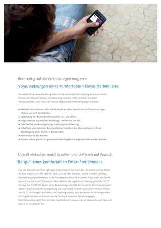 Die wesentliche Herausforderung dabei ist die technische Verknüpfung einzelner Service
Partner wie Payment Service und Same Day Delivery (SDD) Anbieter mit allen
Verkaufskanälen. Dazu muss der Handel folgende Rahmenbedingungen schaffen:
 Aktuelle Informationen über die Bestände an allen Standorten: E-Commerce-Lager, 	
Filialen und evtl. Fachhändler
 Verbindung der Bestandsinformationen on- und offline
 Möglichkeiten zur mobilen Bezahlung – online und am PoS
 Eine flexible und kostengünstige Lieferung am selben Tag
 Schaffung automatischer Kommunikation zwischen den Dienstleistern, z.B. zur
Beauftragung eines Kuriers in Kundennähe
 Informationen des Kunden
 Kunden sollen gezielt mit personalisierten Angeboten angesprochen werden können
Überall einkaufen, mobil bezahlen und Lieferzeit auf Wunsch
Beispiel eines komfortablen Einkaufserlebnisses
Lisa, die Freundin von Tom, hat heute Geburtstag. Er hat noch kein Geschenk und die Arbeit
im Büro stapelt sich. Ihm fällt ein, dass Lisa von einer schönen Tasche in ihrem Lieblings-
Onlineshop gesprochen hatte. In der Mittagspause besucht er diesen Shop, sucht die Tasche
aus und legt sie in den Warenkorb. Dann wählt er die taggleiche Lieferung zwischen 16-17
Uhr aus (bis 15.30 Uhr dauert seine Besprechung) und gibt die Anschrift der Firma ein. Dann
wählt er noch die Geschenkverpackung aus und bezahlt einfach und sicher mit dem Handy.
Um 16.15 Uhr klingelt das Telefon, der Empfang meldet, dass ein Kurier für ihn eingetroffen
ist. Er geht hinunter und nimmt die als Geschenk verpackte Tasche entgegen.
Nach Büroschluss geht Tom mit dem Geschenk nach Hause, Lisa ist überrascht und freut sich,
dass er an sie gedacht hat.
Rechtzeitig auf die Veränderungen reagieren
Voraussetzungen eines komfortablen Einkaufserlebnisses
 