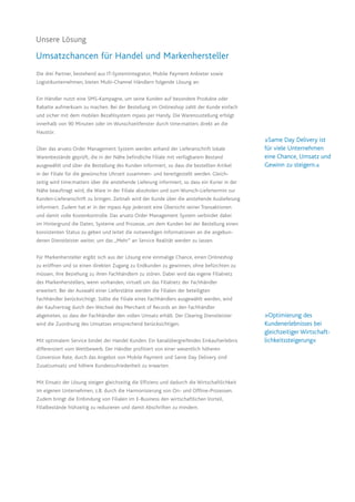 Unsere Lösung
Umsatzchancen für Handel und Markenhersteller
Die drei Partner, bestehend aus IT-Systemintegrator, Mobile Payment Anbieter sowie
Logistikunternehmen, bieten Multi-Channel Händlern folgende Lösung an:
Ein Händler nutzt eine SMS-Kampagne, um seine Kunden auf besondere Produkte oder
Rabatte aufmerksam zu machen. Bei der Bestellung im Onlineshop zahlt der Kunde einfach
und sicher mit dem mobilen Bezahlsystem mpass per Handy. Die Warenzustellung erfolgt
innerhalb von 90 Minuten oder im Wunschzeitfenster durch time:matters direkt an die
Haustür.
Über das arvato Order Management System werden anhand der Lieferanschrift lokale
Warenbestände geprüft, die in der Nähe befindliche Filiale mit verfügbarem Bestand
ausgewählt und über die Bestellung des Kunden informiert, so dass die bestellten Artikel
in der Filiale für die gewünschte Uhrzeit zusammen- und bereitgestellt werden. Gleich-
zeitig wird time:matters über die anstehende Lieferung informiert, so dass ein Kurier in der
Nähe beauftragt wird, die Ware in der Filiale abzuholen und zum Wunsch-Liefertermin zur
Kunden-Lieferanschrift zu bringen. Zeitnah wird der Kunde über die anstehende Auslieferung
informiert. Zudem hat er in der mpass App jederzeit eine Übersicht seiner Transaktionen
und damit volle Kostenkontrolle. Das arvato Order Management System verbindet dabei
im Hintergrund die Daten, Systeme und Prozesse, um dem Kunden bei der Bestellung einen
konsistenten Status zu geben und leitet die notwendigen Informationen an die angebun-
denen Dienstleister weiter, um das „Mehr“ an Service Realität werden zu lassen.
Für Markenhersteller ergibt sich aus der Lösung eine einmalige Chance, einen Onlineshop
zu eröffnen und so einen direkten Zugang zu Endkunden zu gewinnen, ohne befürchten zu
müssen, ihre Beziehung zu ihren Fachhändlern zu stören. Dabei wird das eigene Filialnetz
des Markenherstellers, wenn vorhanden, virtuell um das Filialnetz der Fachhändler
erweitert. Bei der Auswahl einer Lieferstätte werden die Filialen der beteiligten
Fachhändler berücksichtigt. Sollte die Filiale eines Fachhändlers ausgewählt werden, wird
der Kaufvertrag durch den Wechsel des Merchant of Records an den Fachhändler
abgetreten, so dass der Fachhändler den vollen Umsatz erhält. Der Clearing Dienstleister
wird die Zuordnung des Umsatzes entsprechend berücksichtigen.
Mit optimalem Service bindet der Handel Kunden. Ein kanalübergreifendes Einkaufserlebnis
differenziert vom Wettbewerb. Der Händler profitiert von einer wesentlich höheren
Conversion Rate, durch das Angebot von Mobile Payment und Same Day Delivery sind
Zusatzumsatz und höhere Kundenzufriedenheit zu erwarten.
Mit Einsatz der Lösung steigen gleichzeitig die Effizienz und dadurch die Wirtschaftlichkeit
im eigenen Unternehmen, z.B. durch die Harmonisierung von On- und Offline-Prozessen.
Zudem bringt die Einbindung von Filialen im E-Business den wirtschaftlichen Vorteil,
Filialbestände frühzeitig zu reduzieren und damit Abschriften zu mindern.
»Optimierung des
Kundenerlebnisses bei
gleichzeitiger Wirtschaft-
lichkeitssteigerung«
»Same Day Delivery ist
für viele Unternehmen
eine Chance, Umsatz und
Gewinn zu steigern.«
 
