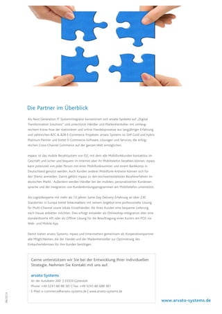06/2014
Als Next Generation IT Systemintegrator konzentriert sich arvato Systems auf „Digital
Transformation Solutions“ und unterstützt Händler und Markenhersteller mit umfang-
reichem Know-how der stationären und online Handelsprozesse aus langjähriger Erfahrung
und zahlreichen B2C  B2B E-Commerce Projekten. arvato Systems ist SAP Gold und hybris
Platinum Partner und bietet E-Commerce-Software, Lösungen und Services, die erfolg-
reichen Cross-Channel Commerce auf der ganzen Welt ermöglichen.
mpass ist das mobile Bezahlsystem von O2, mit dem alle Mobilfunkkunden kontaktlos im
Geschäft und sicher und bequem im Internet über ihr Mobiltelefon bezahlen können. mpass
kann potenziell von jeder Person mit einer Mobilfunknummer und einem Bankkonto in
Deutschland genutzt werden. Auch Kunden anderer Mobilfunk-Anbieter können sich für
den Dienst anmelden. Damit gehört mpass zu den reichweitestärksten Bezahlverfahren im
deutschen Markt. Außerdem werden Händler bei der mobilen, personalisierten Kundenan-
sprache und der Integration von Kundenbindungsprogrammen am Mobiltelefon unterstützt.
Als Logistikexperte mit mehr als 13 Jahren Same Day Delivery Erfahrung an über 230
Standorten in Europa bietet time:matters mit seinem Angebot eine professionelle Lösung
für Multi-Channel sowie lokale Einzelhändler, die ihren Kunden eine bequeme Lieferung
nach Hause anbieten möchten. Dies erfolgt entweder als Onlineshop-Integration über eine
standardisierte API oder als Offline Lösung für die Beauftragung eines Kuriers am POS via
Web- und Mobile App.
Damit bieten arvato Systems, mpass und time:matters gemeinsam als Kooperationspartner
alle Möglichkeiten, die der Handel und der Markenhersteller zur Optimierung des
Einkaufserlebnisses für ihre Kunden benötigen.
Die Partner im Überblick
Gerne unterstützen wir Sie bei der Entwicklung Ihrer individuellen
Strategie. Nehmen Sie Kontakt mit uns auf.
arvato Systems
An der Autobahn 200 | 33333 Gütersloh
Phone: +49 5241-80 88 381 | Fax: +49 5241-80 688 381
E-Mail: e-commerce@arvato-systems.de | www.arvato-systems.de
www.arvato-systems.de
 