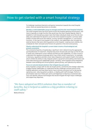 How to get started with a smart hospital strategy
To challenge investment decisions and garner momentum towards the smart hospital
vision, there are several key actions to consider:
Develop a multi-stakeholder group to manage and drive the smart hospital initiative.
The smart hospital vision has touch points across the hospital operating environment, and
there is typically no single function that would own the smart hospital agenda. Work to
establish a multi-disciplinary project team that helps individuals break out of the silo-men-
tality and understand the dynamics across the entire hospital ecosystem. Common stake-
holders include staff across the medical, nursing, facilities management, IT, and finance
functions. In the case of one hospital in the research, the stakeholders also included the
external doctors that were referring patients to the hospital—creating more visibility into
schedules for them removed some frictions for patients in the end-to-end process.
Clearly understand the hospital’s current state in terms of technological and
process constraints
The constraints faced by a hospital play a significant role in determining the appropriate
and feasible level of investment. Hospital executives should audit and map out the OT and
IT stacks and understand current network architecture and capabilities. It is also crucial to
understand the regulatory landscape which may inhibit certain investments. For example,
in Germany, regulations prohibit certain data integrations with patient health information,
which inhibits the ability to fully integrate patient, equipment and building information and
limits data sharing across stakeholder groups. Similarly, some hospitals avoid integrations
between some building and clinical systems, patient privacy, and cybersecurity reasons.
Focus on outcome-based solutions that mitigate key pain points.
Every hospital is unique with its own set of pain points, constraints and strategic objectives.
Engage hospital stakeholders to understand the key challenges and pain points across
hospital operations and how these factors map to priority outcomes such as decreasing
operating costs, reducing patient accidents, or dealing with staff shortages. Perform a
prioritization exercise of these pain points and objectives to help focus investment deci-
sions and identify relevant technologies that would mitigate the high-impact challenges
and support key objectives.
“We have adopted an RTLS solution that has a number of
­
benefits, but it helped us address a big problem relating to
staff safety.”
Medical Director
10
 