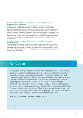 Evaluate solutions that have demonstrable value across multiple areas and
support process re-engineering
As shown in this white paper, demonstrating the spillover benefits of technology
­
investments can dramatically strengthen the business case. But it is not just about
what technology is used, but how it is being used to alter existing processes and improve
efficiencies. For example, RTLS system in combination with Automated Guide Vehicles
(AGVs) is utilized by some smart hospitals to reduce the need for porters to manually trans-
port deliveries. Nurses can monitor the exact location of ordered goods and mobile equip-
ment within the hospital, which improves staff efficiency and reduces the ­
opportunity for
human error. Technology here has been used to drive efficiencies through process
re-engineering.
Futureproof investments by ensuring solutions are scalable and can support
future integrations
Hospital are 24/7 facilities that cannot be shut down for major system and infrastructure
upgrades. Furthermore, limited budgets typically prevent hospitals from doing a complete
upgrade at one time. Consider the sequencing of investments and prioritize open systems
that can form the foundation of the smart hospital, overcome legacy integration issues and
support future investments.
Progressing on the next steps towards a smart hospital may seem complex,
but this approach helps hospital executives garner significant momentum ­
towards their overarching strategic goals. By targeting investments and ­
developing open and proactive technology ecosystems, the tangible benefits
of the smart hospital vision can be truly realized. In Siemens you have a
trusted partner, one who understands the value of a smart hospital.
With more than a century of managing building and energy performance,
we know how to create environments that care for organizations of all types.
It is our mission, and our strength. Whether you are starting with new con-
struction or existing infrastructure, we can help you get started on the path
to a smart hospital today. Tomorrow is closer than you think.
The era of the smart hospital has just begun.
Conclusion
11
 