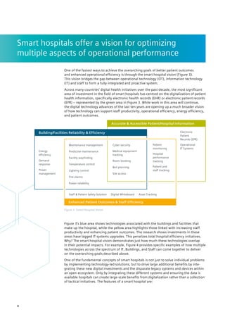 Smart hospitals offer a vision for ­
optimizing
­
multiple aspects of ­
operational performance
Figure 3’s blue area shows technologies associated with the buildings and facilities that
make up the hospital, while the yellow area highlights those linked with increasing staff
productivity and enhancing patient outcomes. The research shows investments in these
areas have lagged IT systems upgrades. This penalizes total hospital efficiency initiatives.
Why? The smart hospital vision demonstrates just how much these technologies overlap
in their potential impacts. For example, Figure 4 provides specific examples of how multiple
technologies across the spectrum of IT, Buildings, and Staff can come together to deliver
on the overarching goals described above.
One of the fundamental concepts of smart hospitals is not just to solve individual problems
by implementing technology-led solutions, but to drive large additional benefits by inte-
grating these new digital investments and the disparate legacy systems and devices within
an open ecosystem. Only by integrating these different systems and ensuring the data is
available hospitals can create large-scale benefits from digitalization rather than a collection
of tactical initiatives. The features of a smart hospital are:
Energy
efficiency
Electronic
Patient
Records (EPR)
Predictive maintenance
Lighting control
Power reliability
Temperature control
Fire alarms
Facility wayfinding
Maintenance management Cyber security
Medical equipment
tracking
Room booking
Bed planning
Site access
Demand
response
Operational
IT Systems
Patient
monitoring
Hospital
performance
tracking
Patient and
staff tracking
Asset Tracking
Digital Whiteboard
Staff & Patient Safety Solution
Power
management
Building/Facilities Reliability & Efficiency
Accurate & Accessible Patient/Hospital Information
Enhanced Patient Outcomes & Staff Efficiency
One of the fastest ways to achieve the overarching goals of better patient outcomes
and enhanced operational efficiency is through the smart hospital vision (Figure 3).
This vision bridges the gap between operational technology (OT), information technology
(IT) and staff to form a fully integrated and proactive system.
Across many countries’ digital health initiatives over the past decade, the most significant
area of investment in the field of smart hospitals has centred on the digitalization of patient
health information, specifically electronic health records (EHR) or electronic patient records
(EPR) – represented by the green area in Figure 3. While work in this area will continue,
the digital technology advances of the last ten years are opening up a much broader vision
of how technology can support staff productivity, operational efficiency, energy efficiency,
and patient outcomes.
Figure 3: Smart Hospital Vision
4
 