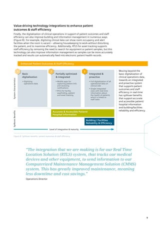 Figure 8: Spillover benefits: patient outcomes  staff efficiency
Enhanced Patient Outcomes  Staff Efficiency
Basic
digitalization
Partially optimized
 integrated
Integrated 
proactive
• Digitizing
operations data
• 
Mobile apps for
capturing patient info
and receiving
notifications
• 
RTLS for facility
wayfinding, patient
and asset tracking
• 
Full digitalization of all
operational data on
clinical side
• 
Single integrated
view with real-time
information about
the health of patients
which is linked to
staff tasks
System
characteristics
Spillover
Benefits
Building / Facilities
Reliability  Efficiency
Accurate  Accessible Patient/
Hospital Information
Moving beyond the
basic digitalization of
clinical operations data,
towards an integrated
and proactive system
that supports patient
outcomes and staff
­
efficiency in real-time
has spillover benefits
that support accurate
and accessible patient/
hospital information
and building/facilities
reliability and efficiency.
2
1 3
Level of integration  maturity
Value-driving technology integrations to enhance patient
outcomes  staff efficiency
Finally, the digitalization of clinical operations in support of patient outcomes and staff
efficiency can also improve building and information management in numerous ways
(Figure 8). For example, digitizing clinical data can show room occupancy and alert
­
facilities when the room is vacant – allowing housekeeping to work without disturbing
the ­
patient, and to maximise efficiency. Additionally, RTLS for asset tracking supports
staff efficiency by removing the need to search for equipment or patient samples, but this
technology can also improve information management as samples can be more accurately
tracked and results can automatically feed into electronic patient health records.
“The integration that we are making is for our Real Time
­
Location Solution (RTLS) system, that tracks our medical
devices and other equipment, to send information to our
­
Computerized Maintenance Management Solution (CMMS)
­
system. This has greatly improved maintenance, meaning
less downtime and cost savings.”
Operations Director
9
 