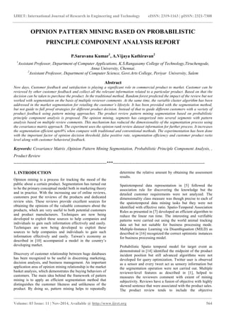 IJRET: International Journal of Research in Engineering and Technology eISSN: 2319-1163 | pISSN: 2321-7308
_______________________________________________________________________________________
Volume: 03 Issue: 11 | Nov-2014, Available @ http://www.ijret.org 564
OPINION PATTERN MINING BASED ON PROBABILISTIC
PRINCIPLE COMPONENT ANALYSIS REPORT
P.Saravana Kumar1
, A.Vijaya Kathiravan2
1
Assistant Professor, Department of Computer Applications, K.S.Rangasamy College of Technology,Tiruchengode,
Anna University, Chennai.
2
Assistant Professor, Department of Computer Science, Govt.Arts College, Periyar University, Salem
Abstract
Now days, Customer feedback and satisfaction is playing a significant role in commercial product to market. Customer can be
reviewed by other customer feedback and collect all the relevant information related to a particular product. Based on that the
decision can be taken to purchase the product. In the traditional method, Random forest predicted the impact of the review but not
worked with segmentation on the basis of multiple reviewer comments. At the same time, the variable cluster algorithm has been
addressed in the market segmentation for retailing the customer’s lifestyle. It has been provided with the segmentation method,
but not guide to full proof strategies for different product decision. Instead of that to guide different customers with a variety of
product feedback using pattern mining approaches. The product review pattern mining segmentation based on probabilistic
principle component analysis is proposed. The opinion mining, segments has categorized into several segments with pattern
analysis based on multiple review comments. This mechanism has reduced the dimensionality of the segmentation process using
the covariance matrix approach. The experiment uses the opinion rank review dataset information for further process. It increases
the segmentation efficient upto9% when compare with traditional and conventional methods. The experimentation has been done
with the important factor of opinion decision threshold, false positive rate, segmentation efficiency and customer product ratio
level along with customer behavioral feedback.
Keywords: Covariance Matrix ,Opinion Pattern Mining Segmentation, Probabilistic Principle Component Analysis, ,
Product Review
-------------------------------------------------------------------***------------------------------------------------------------------
1. INTRODUCTION
Opinion mining is a process for tracking the mood of the
public about a certain product. Segmentation has turned out
to be the primary conceptual model both in marketing theory
and in practice. With the increasing use of online reviews,
customers post the reviews of the products and dedicated
review sites. These reviews provide excellent sources for
obtaining the opinions of the valuable consumers about the
products, which are very useful to both potential customers
and product manufacturers. Techniques are now being
developed to exploit these sources to help companies and
individuals to gain such information effectively and easily.
Techniques are now being developed to exploit these
sources to help companies and individuals to gain such
information effectively and easily. Taiwan‟s economy as
described in [10] accompanied a model in the country‟s
developing market.
Discovery of customer relationship between huge databases
has been recognized to be useful in discerning marketing,
decision analysis, and business management. An important
application area of opinion mining relationship is the market
basket analysis, which demonstrates the buying behaviors of
customers. The main idea behind the framework of pattern
mining is to apply an efficient segmentation method that
distinguishes the customer likeness and unlikeness of the
product. By doing so, pattern mining helps to repeatedly
determine the relative amount by obtaining the assessment
results.
Spatiotemporal data representation in [5] followed the
association rule for discovering the knowledge but the
detailed customer requirements were not analyzed. The
dimensionality class measure was though precise to each of
the spatiotemporal data mining tasks but they were not
identified with effective ratio. Spatio-Temporal Association
Rules as presented in [7] developed an efficient algorithm to
reduce the linear run time. The interesting and verifiable
patterns were carried out using the world animal tracking
data set but not suitable for business processing mode.
Multiple-Instance Learning via Disambiguation (MILD) as
described in [16] recognized the correct optimistic instances
for business processing model.
Probabilistic Spatio temporal model for target event as
demonstrated in [14] identified the midpoint of the product
incident position but still advanced algorithms were not
developed for query optimization. Twitter user is observed
as a sensor and every tweet act as sensory information but
the segmentation operation were not carried out. Multiple
reviewer-level features as described in [1], helped to
measures the reviewers comment with extent of mining
subjectivity. Reviews have a fusion of objective with highly
skewed sentence that were associated with the product sales.
The product review tends to include the objective
 
