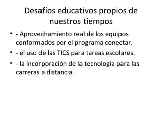 Desafíos educativos propios de
           nuestros tiempos
• - Aprovechamiento real de los equipos
  conformados por el programa conectar.
• - el uso de las TICS para tareas escolares.
• - la incorporación de la tecnología para las
  carreras a distancia.
 