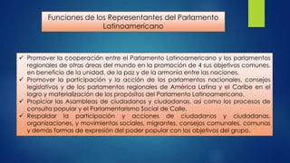 Funciones de los Representantes del Parlamento
Latinoamericano

 Promover la cooperación entre el Parlamento Latinoamericano y los parlamentos
regionales de otras áreas del mundo en la promoción de 4 sus objetivos comunes,
en beneficio de la unidad, de la paz y de la armonía entre las naciones.
 Promover la participación y la acción de los parlamentos nacionales, consejos
legislativos y de los parlamentos regionales de América Latina y el Caribe en el
logro y materialización de los propósitos del Parlamento Latinoamericano.
 Propiciar las Asambleas de ciudadanos y ciudadanas, así como los procesos de
consulta popular y el Parlamentarismo Social de Calle.
 Respaldar la participación y acciones de ciudadanos y ciudadanas,
organizaciones, y movimientos sociales, migrantes, consejos comunales, comunas
y demás formas de expresión del poder popular con los objetivos del grupo.

 