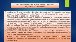 Funciones de los Diputados a los Consejos
Legislativos Estadales
 Aprobar las líneas generales del plan de desarrollo del estado, que serán
presentadas por el Poder Ejecutivo Regional en el transcurso del tercer trimestre
del primer año de cada período constitucional.
 Solicitar la remoción, destitución o retiro del Secretario o Secretaria General de
Gobierno, y de los directores generales sectoriales que con abuso de autoridad,
negligencia e imprudencia en el ejercicio de sus funciones violen o menoscaben
los derechos constitucionales o causen perjuicio patrimonial a la administración o
a los particulares. Cuando la solicitud de destitución o remoción se apruebe con
el voto de las dos terceras partes de los legisladores presentes, su acatamiento
será obligatorio para el Gobernador.
 Autorizar al Gobernador del estado el nombramiento del Procurador o
Procuradora General del Estado de acuerdo a los parámetros establecidos en la
Constitución del respectivo estado.
 Autorizar la salida del Gobernador del estado, del espacio geográfico venezolano
cuando su ausencia se prolongue por un lapso superior a cinco (5) días
consecutivos.

 