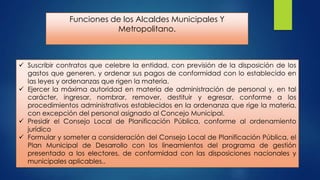 Funciones de los Alcaldes Municipales Y
Metropolitano.

 Suscribir contratos que celebre la entidad, con previsión de la disposición de los
gastos que generen, y ordenar sus pagos de conformidad con lo establecido en
las leyes y ordenanzas que rigen la materia.
 Ejercer la máxima autoridad en materia de administración de personal y, en tal
carácter, ingresar, nombrar, remover, destituir y egresar, conforme a los
procedimientos administrativos establecidos en la ordenanza que rige la materia,
con excepción del personal asignado al Concejo Municipal.
 Presidir el Consejo Local de Planificación Pública, conforme al ordenamiento
jurídico
 Formular y someter a consideración del Consejo Local de Planificación Pública, el
Plan Municipal de Desarrollo con los lineamientos del programa de gestión
presentado a los electores, de conformidad con las disposiciones nacionales y
municipales aplicables..

 