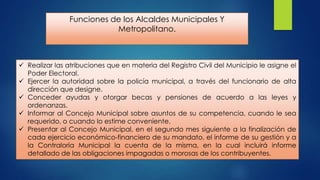 Funciones de los Alcaldes Municipales Y
Metropolitano.

 Realizar las atribuciones que en materia del Registro Civil del Municipio le asigne el
Poder Electoral.
 Ejercer la autoridad sobre la policía municipal, a través del funcionario de alta
dirección que designe.
 Conceder ayudas y otorgar becas y pensiones de acuerdo a las leyes y
ordenanzas.
 Informar al Concejo Municipal sobre asuntos de su competencia, cuando le sea
requerido, o cuando lo estime conveniente.
 Presentar al Concejo Municipal, en el segundo mes siguiente a la finalización de
cada ejercicio económico-financiero de su mandato, el informe de su gestión y a
la Contraloría Municipal la cuenta de la misma, en la cual incluirá informe
detallado de las obligaciones impagadas o morosas de los contribuyentes.

 