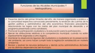 Funciones de los Alcaldes Municipales Y
Metropolitano.

 Presentar dentro del primer trimestre del año, de manera organizada y pública a
la comunidad respectiva convocada previamente, la rendición de cuentas de la
gestión política y administrativa del año económico financiero precedente,
relacionando los logros con las metas del plan municipal de desarrollo y el
programa presentado como candidato.
 Promover la participación ciudadana y la educación para la participación.
 Ejercer las atribuciones relativas a la competencia municipal, cuando no estén
expresamente asignadas a otro órgano.
 Mantener la observancia rigurosa del ciudadano o ciudadana en la preservación
del ambiente, así como hacer cumplir toda la legislación establecida en materia
ambiental.
 Revisar y resolver los recursos jerárquicos y demás actos administrativos dictados
por las distintas dependencias del Municipio.

 