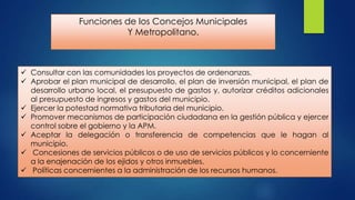 Funciones de los Concejos Municipales
Y Metropolitano.

 Consultar con las comunidades los proyectos de ordenanzas.
 Aprobar el plan municipal de desarrollo, el plan de inversión municipal, el plan de
desarrollo urbano local, el presupuesto de gastos y, autorizar créditos adicionales
al presupuesto de ingresos y gastos del municipio.
 Ejercer la potestad normativa tributaria del municipio.
 Promover mecanismos de participación ciudadana en la gestión pública y ejercer
control sobre el gobierno y la APM.
 Aceptar la delegación o transferencia de competencias que le hagan al
municipio.
 Concesiones de servicios públicos o de uso de servicios públicos y lo concerniente
a la enajenación de los ejidos y otros inmuebles.
 Políticas concernientes a la administración de los recursos humanos.

 