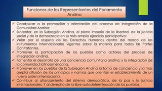 Funciones de los Representantes del Parlamento
Andino
 Coadyuvar a la promoción y orientación del proceso de integración de la
Comunidad Andina;
 Sustentar, en la Subregión Andina, el pleno imperio de la libertad, de la justicia
social y de la democracia en su más amplio ejercicio participativo;
 Velar por el respeto de los Derechos Humanos dentro del marco de los
instrumentos internacionales vigentes sobre la materia para todas las Partes
Contratantes.
 Promover la participación de los pueblos como actores del proceso de
integración andina.
 Fomentar el desarrollo de una conciencia comunitaria andina; y la integración de
la comunidad latinoamericana.
 Promover en los pueblos de la Subregión Andina la toma de conciencia y la más
amplia difusión de los principios y normas que orientan el establecimiento de un
nuevo orden internacional.
 Contribuir al afianzamiento del sistema democrático, de la paz y la justicia
internacionales. Y al derecho de la libre autodeterminación de los pueblos.

 
