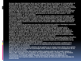 Aunque algunos historiadores dicen que los ingleses fueron los primeros en conceptualizar el
termino de la opinión pública al usar frases como “la opinión del pueblo”, la mayoría de los
historiadores dan crédito a los franceses. No elle- Neuma, por ejemplo, dice que fue Rousseau
el primero en usar la frase opinión publique, en 1744, al hacer referencia a os modales y buenas
costumbres de la sociedad. Rousseau conectó la opinión pública con la democracia y la
libertad al decir que el bien público emana de la participación directa y continua de individuos
libres. En 1780 los escritores franceses ya se referían a la opinión pública en su concepto de
fenómeno político, en vez de social, y generalmente en términos del bien publico”, de la
conciencia pública” y otros parecidos.
Con el crecimiento de una activa esfera política, la opinión pública comenzó a emerger como
una nueva autoridad política con lo que la nueva burguesía podía hacer reto a la monarquía
absolutista. Pero ni franceses ni ingleses se referían explícitamente al grupo de personas que
constituyan la opinión publica, mas bien hacían referencias vagas a letrados y parlamentarios
que en su rebelión contra la corona hacia uso de la opinión pública para debilitar aun mas el
poder monárquico.
La opinión pública de esa época era mas bien una construcción política e ideológica careciente
de la referencia sociológica que le hemos dado en tiempos modernos.
No obstante, el concepto político de la opinión pública lleva consigo la noción de la
manipulación de las nociones del pueblo y la de la propaganda. Por ejemplo, desde al
invención de la imprenta, por Gutenberg, en 1450, la historia del periodismo esta ligada al
manejo de la opinión pública. Lo mismo se puede decir de la Publicidad y de las Relaciones
Públicas, que aparecen como técnicas para la manipulación de las opiniones ciudadanas.
Apelando a la emoción, en vez de la razón, por medio de sus periódicos los políticos podían
controlar el debate e informar lo que pudiera servir a sus intereses.
El siglo XX nos a traído una nueva visión de la opinión pública. Su concepto político y filosófico
de comprender y de comprender como unir tantos y tan variados deseos individuales en un
solo deseo del estado toma segunda plana a los estudios empíricos, al entendimiento de los
aspectos sociales y el comportamiento humano.
El enfoque moderno de los estudios de opinión pública esta en la función y poderes de la
opinión pública, su modificación y control y la importancia de los factores emocionales e
intelectuales en su formación.
El estudio del comportamiento colectivo de las gentes es un campo nuevo dentro de la opinión
pública. Incluye los estudios de la psicología social, actitud y opinión y la investigación de los
medios de comunicación.
Entre los primeros estudios dela opinión pública moderna están los de Lowell, Lipman, y
Allport. Mas recientes son los estudios de Lazarsfeldt, Berelson y Guadet, y los de Hovland,
Lumsdaine, y Sheffield que establecen una fuerte conexión entre los medios de la
comunicación y la opinión pública. También tenemos los trabajos de Habermas y su
¡nterpretación de la opinión pública y uso de los medIos de comunicación como avenidas de
control social.
 