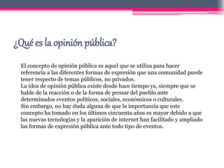 ¿Qué es la opinión pública?
El concepto de opinión pública es aquel que se utiliza para hacer
referencia a las diferentes formas de expresión que una comunidad puede
tener respecto de temas públicos, no privados.
La idea de opinión pública existe desde hace tiempo ya, siempre que se
hable de la reacción o de la forma de pensar del pueblo ante
determinados eventos políticos, sociales, económicos o culturales.
Sin embargo, no hay duda alguna de que la importancia que este
concepto ha tomado en los últimos cincuenta años es mayor debido a que
las nuevas tecnologías y la aparición de internet han facilitado y ampliado
las formas de expresión pública ante todo tipo de eventos.
 