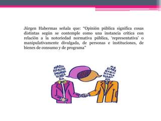 Jürgen Habermas señala que: “Opinión pública significa cosas
distintas según se contemple como una instancia crítica con
relación a la notoriedad normativa pública, ‘representativa’ o
manipulativamente divulgada, de personas e instituciones, de
bienes de consumo y de programa”
 