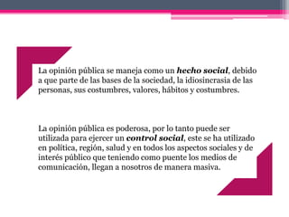 La opinión pública se maneja como un hecho social, debido
a que parte de las bases de la sociedad, la idiosincrasia de las
personas, sus costumbres, valores, hábitos y costumbres.
La opinión pública es poderosa, por lo tanto puede ser
utilizada para ejercer un control social, este se ha utilizado
en política, región, salud y en todos los aspectos sociales y de
interés público que teniendo como puente los medios de
comunicación, llegan a nosotros de manera masiva.
 