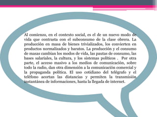 Al comienzo, en el contexto social, es el de un nuevo modo de
vida que contrasta con el subconsumo de la clase obrera. La
producción en masa de bienes trivializados, los convierten en
productos normalizados y baratos. La producción y el consumo
de masas cambian los modos de vida, las pautas de consumo, las
bases salariales, la cultura, y los sistemas políticos . Por otra
parte, el acceso masivo a los medios de comunicación, sobre
todo la radio, dan otra dimensión a la comunicación comercial y
la propaganda política. El uso cotidiano del telégrafo y el
teléfono acortan las distancias y permiten la transmisión
instantánea de informaciones, hasta la llegada de internet.
 