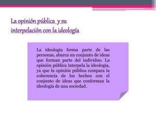 La opinión pública y su
interpelación con la ideología
La ideología forma parte de las
personas, abarca un conjunto de ideas
que forman parte del individuo. La
opinión pública interpela la ideología,
ya que la opinión pública compara la
coherencia de los hechos con el
conjunto de ideas que conforman la
ideología de una sociedad.
 