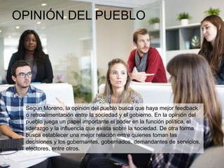 OPINIÓN DEL PUEBLO
Según Moreno, la opinión del pueblo busca que haya mejor feedback
o retroalimentación entre la sociedad y el gobierno. En la opinión del
pueblo juega un papel importante el poder en la función política, el
liderazgo y la influencia que exista sobre la sociedad. De otra forma
busca establecer una mejor relación entre quienes toman las
decisiones y los gobernantes, gobernados, demandantes de servicios,
electores, entre otros.
 