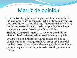 Matriz de opinión 
 Una matriz de opinión se usa para mostrar la variación de 
las opiniones sobre un tema según los distintos parámetros 
que se utilizaron para calificarlas. Todo pensamiento varía y 
por lo tanto se realiza una matriz de opinión de cualquier 
tema para mostrar cómo la opinión se refleja. 
Suele utilizarse para negar las variaciones de opinión y 
alertar sobre la existencia de una opinión única o pública. 
Una matriz de opinión se crea gracias a los medios de 
comunicación masivos que influyen en las opiniones del 
pueblo; un constante bombardeo de alguna información te 
hará creer que es correcta y estarás formando parte de esa 
matriz. 
