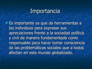 Importancia  Es importante ya que da herramientas a los individuos para expresar sus apreciaciones frente a la sociedad política y civil de manera fundamentada como responsable para hacer tomar consciencia de las problemáticas sociales que a todos afectan en este mundo globalizado. 