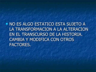NO ES ALGO ESTATICO ESTA SUJETO A LA TRANSFORMACION A LA ALTERACION EN EL TRANSCURSO DE LA HISTORIA. CAMBIA Y MODIFICA CON OTROS FACTORES. 