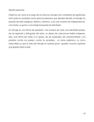 22
Opinión personal:
Podemos ver cómo a lo largo de los años los tatuajes han cambiado de significado
tanto para la sociedad como para las personas que deciden llevarlo, el tatuaje ha
pasado de tabú peligroso, dañino y ofensivo, a ser una muestra de independencia,
una moda, un gusto o una simple búsqueda de identidad.
Un tatuaje es una forma de expresión, una manera de crear una identidad propia,
de ser especial y distinguirse del resto, un deseo de coleccionar bellas imágenes,
arte, una forma de unirse a un grupo, de ser aceptado, de comprometerse, una
protesta contra los padres, contra la sociedad… un tema polémico. Lo único
indiscutible es que la vida del tatuaje es todavía joven, quedan muchos capítulos
que grabar sobre la piel.
 