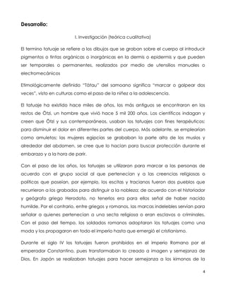 4
Desarrollo:
I. Investigación (teórica cualitativa)
El termino tatuaje se refiere a los dibujos que se graban sobre el cuerpo al introducir
pigmentos o tintas orgánicas o inorgánicas en la dermis o epidermis y que pueden
ser temporales o permanentes, realizados por medio de utensilios manuales o
electromecánicos
Etimológicamente definido “Tátau” del samoano significa “marcar o golpear dos
veces”, visto en culturas como el paso de la niñez a la adolescencia.
El tatuaje ha existido hace miles de años, los más antiguos se encontraron en los
restos de Ötzi, un hombre que vivió hace 5 mil 200 años. Los científicos indagan y
creen que Ötzi y sus contemporáneos, usaban los tatuajes con fines terapéuticos:
para disminuir el dolor en diferentes partes del cuerpo. Más adelante, se emplearían
como amuletos; las mujeres egipcias se grababan la parte alta de los muslos y
alrededor del abdomen, se cree que lo hacían para buscar protección durante el
embarazo y a la hora de parir.
Con el paso de los años, los tatuajes se utilizaron para marcar a las personas de
acuerdo con el grupo social al que pertenecían y a las creencias religiosas o
políticas que poseían, por ejemplo, los escitas y tracianos fueron dos pueblos que
recurrieron a los grabados para distinguir a la nobleza; de acuerdo con el historiador
y geógrafo griego Herodoto, no tenerlos era para ellos señal de haber nacido
humilde. Por el contrario, entre griegos y romanos, las marcas indelebles servían para
señalar a quienes pertenecían a una secta religiosa o eran esclavos o criminales.
Con el paso del tiempo, los soldados romanos adoptaron los tatuajes como una
moda y los propagaron en todo el imperio hasta que emergió el cristianismo.
Durante el siglo IV los tatuajes fueron prohibidos en el imperio Romano por el
emperador Constantino, pues transformaban lo creado a imagen y semejanza de
Dios. En Japón se realizaban tatuajes para hacer semejanza a los kimonos de la
 