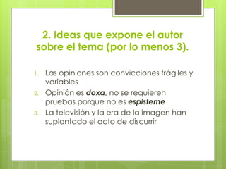 2. Ideas que expone el autor sobre el tema (por lo menos 3).Las opiniones son convicciones frágiles y variablesOpinión esdoxa, no se requieren pruebas porque no es espistemeLa televisión y la era de la imagen han suplantado el acto de discurrir