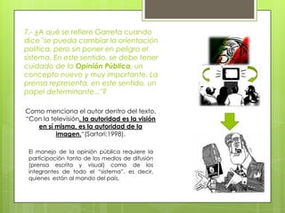 7.- ¿A qué se refiere Garreta cuando dice "se pueda cambiar la orientación política, pero sin poner en peligro el sistema. En este sentido, se debe tener cuidado de la Opinión Pública, un concepto nuevo y muy importante. La prensa representa, en este sentido, un papel determinante..."?Como menciona el autor dentro del texto, “Con la televisión, la autoridad es la visión en sí misma, es la autoridad de la imagen.“(Sartori:1998).  El manejo de la opinión pública requiere la participación tanto de los medios de difusión (prensa escrita y visual) como de los integrantes de todo el “sistema”, es decir, quienes  están al mando del país. 