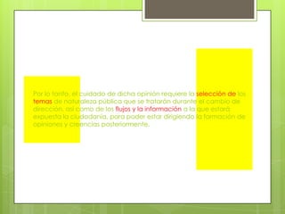 Por lo tanto, el cuidado de dicha opinión requiere la selección de los temas de naturaleza pública que se tratarán durante el cambio de dirección, así como de los flujos y la información a la que estará expuesta la ciudadanía, para poder estar dirigiendo la formación de opiniones y creencias posteriormente.