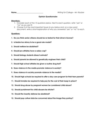 Name_______________________________ Writing for College – Mr. Klauber
Opinion Questionnaire
Directions:
1. Consider each of the 15 questions below. Next to each question, write “yes” or
“no” as you see fit.
2. Choose 3 of the most important issues to you below and, on a new word
document, write a short explanation of why you answered “yes” or “no” to each.
Questions:
1. Do you think senior citizens should be re-tested for their driver's license?
2. Is Barbie too skinny to be a good role model?
3. Should welfare be abolished?
4. Should pro athletes have a salary cap?
5. Should biology students dissect animals?
6. Should parents be allowed to genetically engineer their child?
7. Should high school athletes be given a routine drug test?
8. Does violence in the media promote violence in society?
9. Does violence in society promote violence in the media?
10. Should high schools be required to offer a day care program for their teen parents?
11. Should inmates be required to help pay for the cost of their keep in prison?
12. Should drug abuse by pregnant women be considered child abuse?
13. Should punishment for child abusers be stricter?
14. Should the insanity defense be abolished?
15. Should pop culture idols be concerned about the image they portray?
 