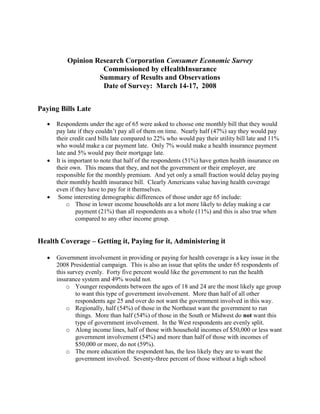 Opinion Research Corporation Consumer Economic Survey
                     Commissioned by eHealthInsurance
                    Summary of Results and Observations
                     Date of Survey: March 14-17, 2008


Paying Bills Late

      Respondents under the age of 65 were asked to choose one monthly bill that they would
       pay late if they couldn’t pay all of them on time. Nearly half (47%) say they would pay
       their credit card bills late compared to 22% who would pay their utility bill late and 11%
       who would make a car payment late. Only 7% would make a health insurance payment
       late and 5% would pay their mortgage late.
      It is important to note that half of the respondents (51%) have gotten health insurance on
       their own. This means that they, and not the government or their employer, are
       responsible for the monthly premium. And yet only a small fraction would delay paying
       their monthly health insurance bill. Clearly Americans value having health coverage
       even if they have to pay for it themselves.
       Some interesting demographic differences of those under age 65 include:
            o Those in lower income households are a lot more likely to delay making a car
               payment (21%) than all respondents as a whole (11%) and this is also true when
               compared to any other income group.


Health Coverage – Getting it, Paying for it, Administering it

      Government involvement in providing or paying for health coverage is a key issue in the
       2008 Presidential campaign. This is also an issue that splits the under 65 respondents of
       this survey evenly. Forty five percent would like the government to run the health
       insurance system and 49% would not.
           o Younger respondents between the ages of 18 and 24 are the most likely age group
               to want this type of government involvement. More than half of all other
               respondents age 25 and over do not want the government involved in this way.
           o Regionally, half (54%) of those in the Northeast want the government to run
               things. More than half (54%) of those in the South or Midwest do not want this
               type of government involvement. In the West respondents are evenly split.
           o Along income lines, half of those with household incomes of $50,000 or less want
               government involvement (54%) and more than half of those with incomes of
               $50,000 or more, do not (59%).
           o The more education the respondent has, the less likely they are to want the
               government involved. Seventy-three percent of those without a high school
 