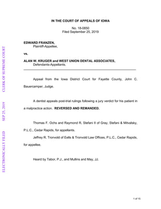 IN THE COURT OF APPEALS OF IOWA
No. 18-0850
Filed September 25, 2019
EDWARD FRANZEN,
Plaintiff-Appellee,
vs.
ALAN W. KRUGER and WEST UNION DENTAL ASSOCIATES,
Defendants-Appellants.
________________________________________________________________
Appeal from the Iowa District Court for Fayette County, John C.
Bauercamper, Judge.
A dentist appeals post-trial rulings following a jury verdict for his patient in
a malpractice action. REVERSED AND REMANDED.
Thomas F. Ochs and Raymond R. Stefani II of Gray, Stefani & Mitvalsky,
P.L.C., Cedar Rapids, for appellants.
Jeffrey R. Tronvold of Eells & Tronvold Law Offices, P.L.C., Cedar Rapids,
for appellee.
Heard by Tabor, P.J., and Mullins and May, JJ.
1 of 15
ELECTRONICALLYFILEDSEP25,2019CLERKOFSUPREMECOURT
 