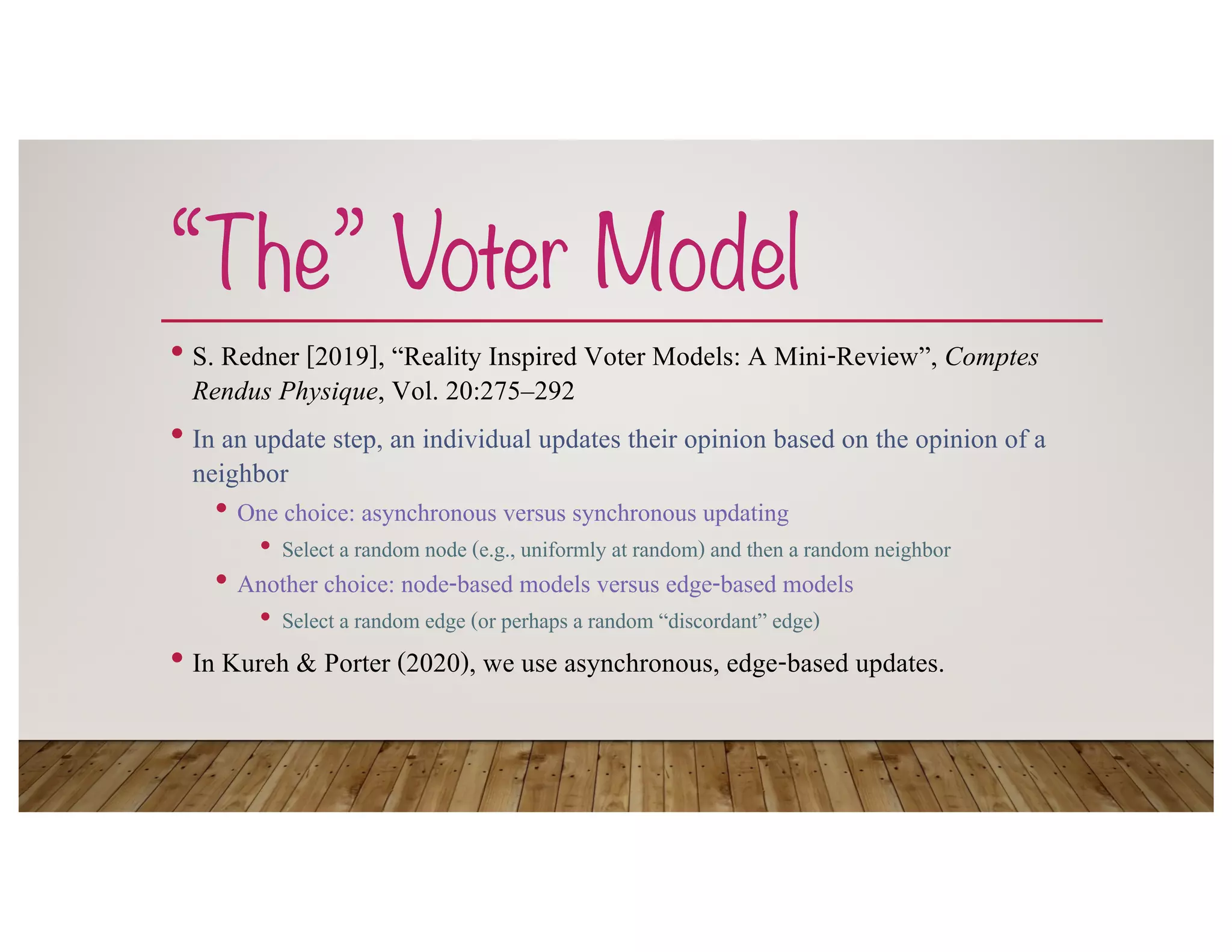 “The” Voter Model
• S. Redner [2019], “Reality Inspired Voter Models: A Mini-Review”, Comptes
Rendus Physique, Vol. 20:275–292
• In an update step, an individual updates their opinion based on the opinion of a
neighbor
• One choice: asynchronous versus synchronous updating
• Select a random node (e.g., uniformly at random) and then a random neighbor
• Another choice: node-based models versus edge-based models
• Select a random edge (or perhaps a random “discordant” edge)
• In Kureh & Porter (2020), we use asynchronous, edge-based updates.
 