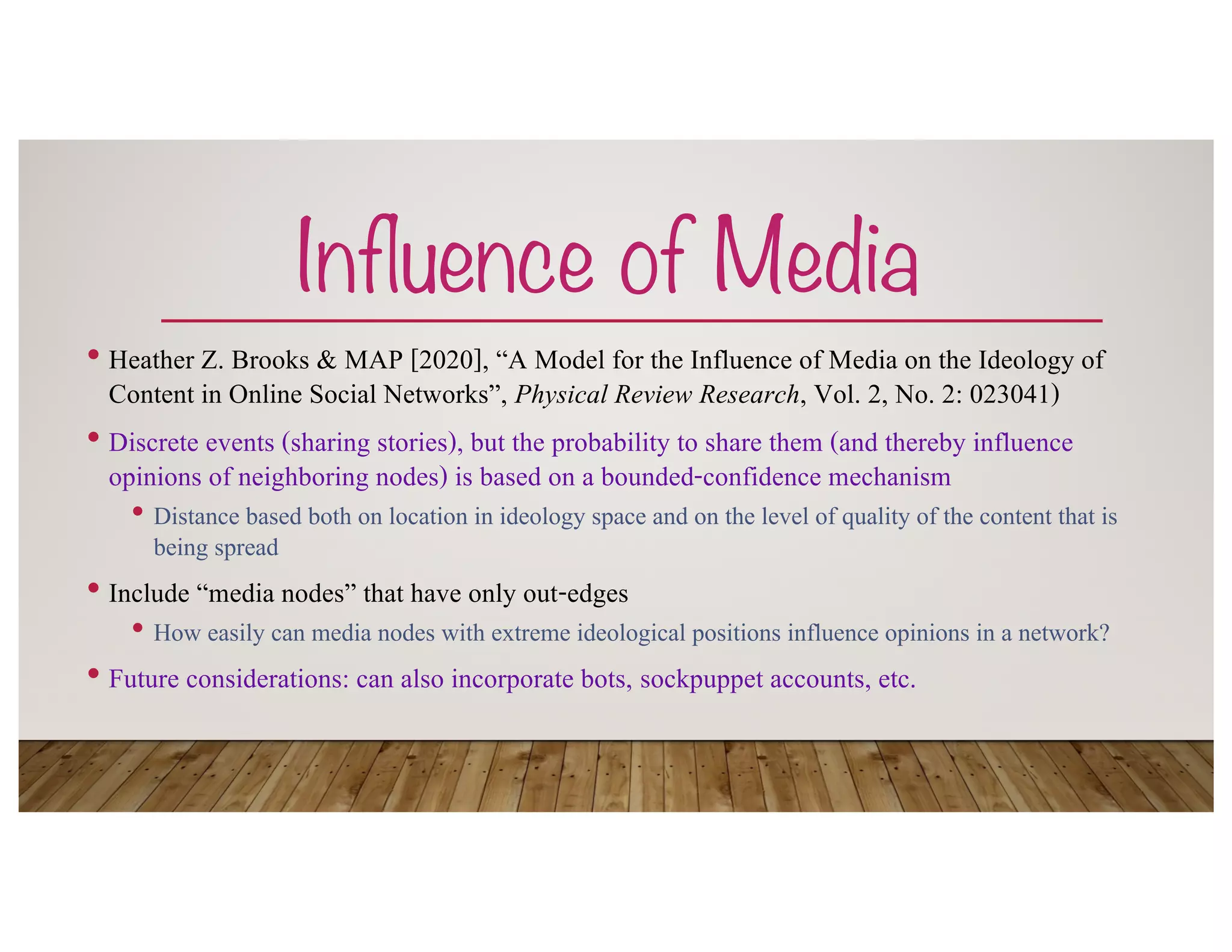 Influence of Media
• Heather Z. Brooks & MAP [2020], “A Model for the Influence of Media on the Ideology of
Content in Online Social Networks”, Physical Review Research, Vol. 2, No. 2: 023041)
• Discrete events (sharing stories), but the probability to share them (and thereby influence
opinions of neighboring nodes) is based on a bounded-confidence mechanism
• Distance based both on location in ideology space and on the level of quality of the content that is
being spread
• Include “media nodes” that have only out-edges
• How easily can media nodes with extreme ideological positions influence opinions in a network?
• Future considerations: can also incorporate bots, sockpuppet accounts, etc.
 