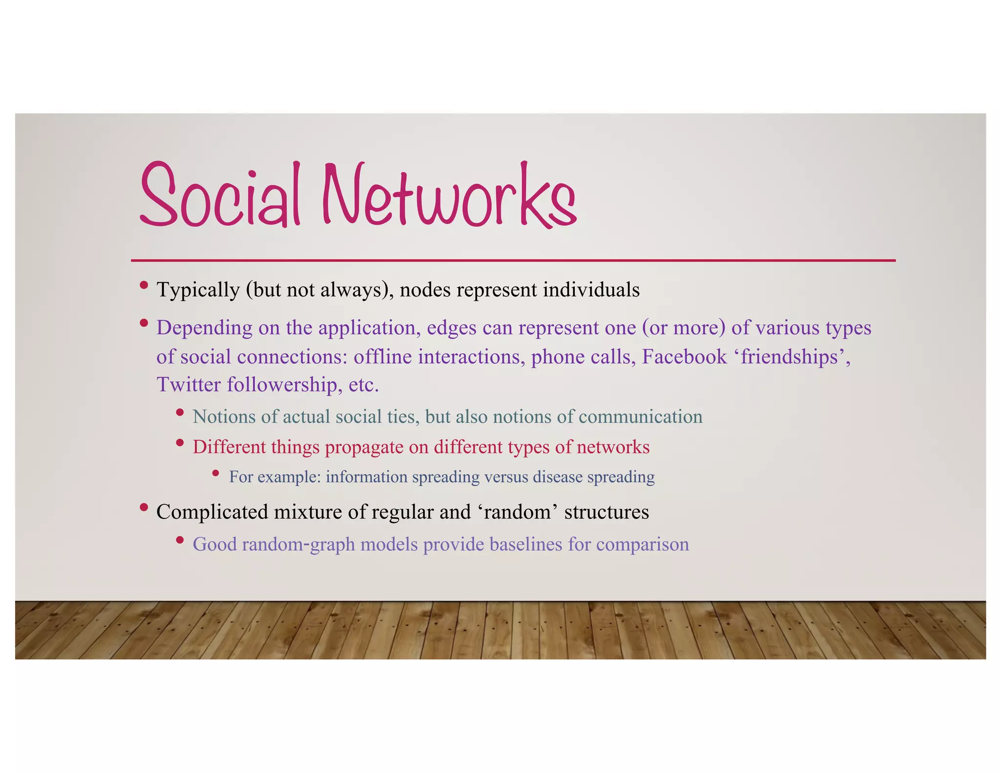 Social Networks
• Typically (but not always), nodes represent individuals
• Depending on the application, edges can represent one (or more) of various types
of social connections: offline interactions, phone calls, Facebook ‘friendships’,
Twitter followership, etc.
• Notions of actual social ties, but also notions of communication
• Different things propagate on different types of networks
• For example: information spreading versus disease spreading
• Complicated mixture of regular and ‘random’ structures
• Good random-graph models provide baselines for comparison
 