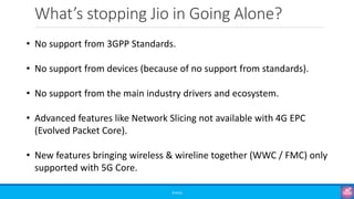 What’s stopping Jio in Going Alone?
©3G4G
• No support from 3GPP Standards.
• No support from devices (because of no support from standards).
• No support from the main industry drivers and ecosystem.
• Advanced features like Network Slicing not available with 4G EPC
(Evolved Packet Core).
• New features bringing wireless & wireline together (WWC / FMC) only
supported with 5G Core.
 