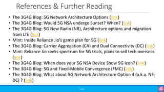 References & Further Reading
©3G4G
• The 3G4G Blog: 5G Network Architecture Options (link)
• The 3G4G Blog: Would 5G NSA undergo Sunset? When? (link)
• The 3G4G Blog: 5G New Radio (NR), Architecture options and migration
from LTE (link)
• Mint: Inside Reliance Jio’s game plan for 5G (link)
• The 3G4G Blog: Carrier Aggregation (CA) and Dual Connectivity (DC) (link)
• Mint: Reliance Jio seeks spectrum for 5G trials, plans to sell tech overseas
(link)
• The 3G4G Blog: When does your 5G NSA Device Show 5G Icon? (link)
• The 3G4G Blog: 5G and Fixed-Mobile Convergence (FMC) (link)
• The 3G4G Blog: What about 5G Network Architecture Option 4 (a.k.a. NE-
DC) ? (link)
 