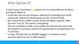Why Option 6?
©3G4G
A recent article from Mint (link) points out the reason Reliance Jio (Jio) is
pushing for Option 6:
• It will save costs for the company, allowing it to leverage parts of the
existing 4G network for providing 5G service, at least initially.
• But it will only be a better version of 4G with higher capacity, rather
than the “true 5G" the world is anticipating.
• The non-standalone mode is not suitable for India (at least Jio) as the
4G network is running at almost full capacity due to an exponential rise
in user base.
• In India, LTE [4G] cells are 90-98% clogged, in contrast to other
countries which are at 5 to 40% capacity.
 