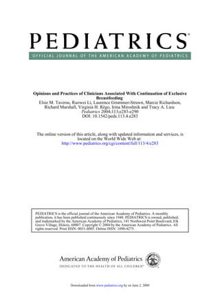 Opinions and Practices of Clinicians Associated With Continuation of Exclusive
                                 Breastfeeding
  Elsie M. Taveras, Ruowei Li, Laurence Grummer-Strawn, Marcie Richardson,
     Richard Marshall, Virginia H. Rêgo, Irina Miroshnik and Tracy A. Lieu
                        Pediatrics 2004;113;e283-e290
                         DOI: 10.1542/peds.113.4.e283



 The online version of this article, along with updated information and services, is
                        located on the World Wide Web at:
              http://www.pediatrics.org/cgi/content/full/113/4/e283




 PEDIATRICS is the official journal of the American Academy of Pediatrics. A monthly
 publication, it has been published continuously since 1948. PEDIATRICS is owned, published,
 and trademarked by the American Academy of Pediatrics, 141 Northwest Point Boulevard, Elk
 Grove Village, Illinois, 60007. Copyright © 2004 by the American Academy of Pediatrics. All
 rights reserved. Print ISSN: 0031-4005. Online ISSN: 1098-4275.




                       Downloaded from www.pediatrics.org by on June 2, 2009
 