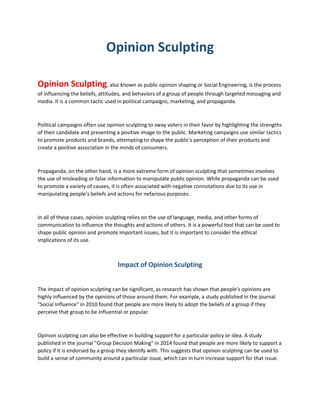 Opinion Sculpting
Opinion Sculpting, also known as public opinion shaping or Social Engineering, is the process
of influencing the beliefs, attitudes, and behaviors of a group of people through targeted messaging and
media. It is a common tactic used in political campaigns, marketing, and propaganda.
Political campaigns often use opinion sculpting to sway voters in their favor by highlighting the strengths
of their candidate and presenting a positive image to the public. Marketing campaigns use similar tactics
to promote products and brands, attempting to shape the public's perception of their products and
create a positive association in the minds of consumers.
Propaganda, on the other hand, is a more extreme form of opinion sculpting that sometimes involves
the use of misleading or false information to manipulate public opinion. While propaganda can be used
to promote a variety of causes, it is often associated with negative connotations due to its use in
manipulating people's beliefs and actions for nefarious purposes.
In all of these cases, opinion sculpting relies on the use of language, media, and other forms of
communication to influence the thoughts and actions of others. It is a powerful tool that can be used to
shape public opinion and promote important issues, but it is important to consider the ethical
implications of its use.
Impact of Opinion Sculpting
The impact of opinion sculpting can be significant, as research has shown that people's opinions are
highly influenced by the opinions of those around them. For example, a study published in the journal
"Social Influence" in 2010 found that people are more likely to adopt the beliefs of a group if they
perceive that group to be influential or popular.
Opinion sculpting can also be effective in building support for a particular policy or idea. A study
published in the journal "Group Decision Making" in 2014 found that people are more likely to support a
policy if it is endorsed by a group they identify with. This suggests that opinion sculpting can be used to
build a sense of community around a particular issue, which can in turn increase support for that issue.
 