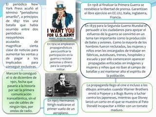 El periódico New
York Press acuñó el
término "periodismo
amarillo", a principios
de 1897 tras una
batalla que había
ocurrido entre dos
periódicos
neoyorkinos
acusados de
magnificar cierta
clase de noticias para
aumentar las ventas y
de pagar a los
implicados para
conseguir exclusivas.
Marconi lo consiguió
el 12 de diciembre de
1901, fecha que
pasaría a la historia
por ser la primera
comunicación
transatlántica, sin el
uso de cables de
ningún tipo, por
ondas de radio.
En 1903 Hermanos
Wrigh realizaron el
primer vuelo de un
aeroplano.
En 1914 se emplearon
propagandísticos
para justificar la
participación en la
guerra y reclutar
personas y dinero
para la campaña
militar.
En 1918 al finalizar la Primera Guerra se
restablece la libertad de prensa. Garantizan
el libre ejercicio en EE.UU, Italia, Inglaterra,
Francia.
En 1839 para la Segunda Guerra Mundial el
persuadir a los ciudadanos para apoyar el
esfuerzo de la guerra se convirtió en un
tema tan importante como la producción
de balas y aviones. Como la mayoría de los
hombres fueron reclutados, las mujeres y
niños eran los encargados de trabajar en
fábricas, autobuses, trenes, hospitales y
escuela y por ello comenzaron aparecer
propagadas enfocadas en imágenes y
mujeres y niños que no iban al campo de
batallas y así mantener alto el espíritu de
la población.
La propaganda llego al cine e incluso a los
dibujos animados cuando Warner Brothers
envió a Popeye y a Bugs Bunny a luchar
contra los japoneses, mientras que Disney
lanzó un corto en el que se muestra al Pato
Donald incapacitar a Hitler con un tomate
maduro.
 