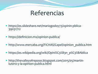 Referencias
 https://es.slideshare.net/mariogodoy73/opinin-pblica-
39031712
 https://definicion.mx/opinion-publica/
 http://www.mercaba.org/FICHAS/Capel/opinion_publica.htm
 https://es.wikipedia.org/wiki/Opini%C3%B3n_p%C3%BAblica
 http://thevalleyofrepose.blogspot.com/2015/05/martin-
lutero-y-la-opinion-publica.html
 