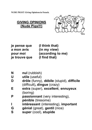 NUDE PIGS!!! Giving Opinions in French.
GIVING OPINIONS
(Nude Pigs!!!)
je pense que (I think that)
a mon avis (in my view)
pour moi (according to me)
je trouve que (I find that)
N nul (rubbish)
U utile (useful)
D drôle (funny), débile (stupid), difficile
(difficult), dingue (crazy)
E extra (super), excellent, ennuyeux
(boring)
P passionnant (very interesting),
pénible (tiresome)
I intéressant (interesting), important
G génial (great), gentil (nice)
S super (cool), stupide
 